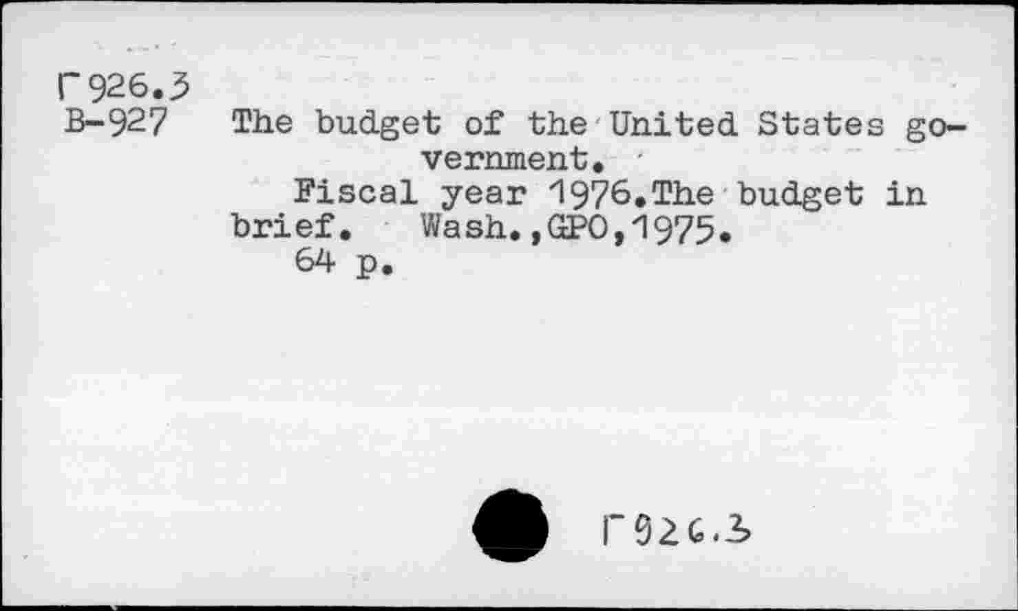 ﻿r 926.3 B-92 7
The budget of the United States government.
Fiscal year 1976.The budget in brief. Wash. ,GPO,1975.
64 p.
P92G.S